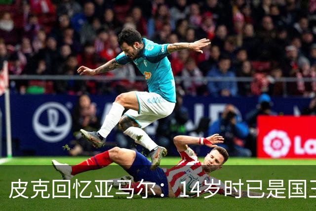 皮克回忆亚马尔：14岁时已是国王联赛的忠实粉丝